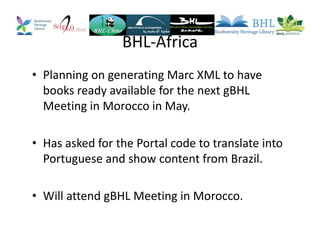 BHL-Africa
• Planning on generating Marc XML to have
books ready available for the next gBHL
Meeting in Morocco in May.
• Has asked for the Portal code to translate into
Portuguese and show content from Brazil.
• Will attend gBHL Meeting in Morocco.
 