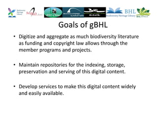 Goals of gBHL
• Digitize and aggregate as much biodiversity literature
as funding and copyright law allows through the
member programs and projects.
• Maintain repositories for the indexing, storage,
preservation and serving of this digital content.
• Develop services to make this digital content widely
and easily available.
 