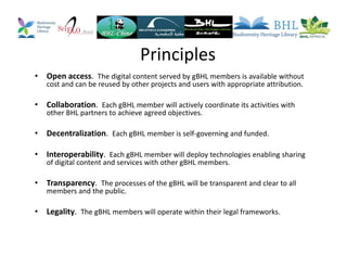 Principles
• Open access. The digital content served by gBHL members is available without
cost and can be reused by other projects and users with appropriate attribution.
• Collaboration. Each gBHL member will actively coordinate its activities with
other BHL partners to achieve agreed objectives.
• Decentralization. Each gBHL member is self-governing and funded.
• Interoperability. Each gBHL member will deploy technologies enabling sharing
of digital content and services with other gBHL members.
• Transparency. The processes of the gBHL will be transparent and clear to all
members and the public.
• Legality. The gBHL members will operate within their legal frameworks.
 