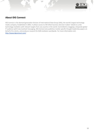 About IDG Connect
IDG Connect is the demand generation division of International Data Group (IDG), the world’s largest technology
media company. Established in 2005, it utilises access to 38 million business decision makers’ details to unite
technology marketers with relevant targets from any country in the world. Committed to engaging a disparate global
IT audience with truly localised messaging, IDG Connect also publishes market specific thought leadership papers on
behalf of its clients, and produces research for B2B marketers worldwide. For more information visit:
http://www.idgconnect.com/




                                                                                                                  10
 