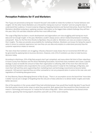 Perception Problems for IT and Marketers

The IT guys are perceived as being too ‘research focused’ and unable to relate the numbers to ‘human behavior and
insights’. On the other hand, Marketers are criticized for relying too much on ‘intuition’ and not using the data to
understand their audience. A recent study by Infogroup Targeting Solutions and Yesmail Interactive, found that 45% of
Marketers identified analyzing or applying customer information as the biggest data-related challenge they will face
this year. Only 11% said data collection will be their most difficult task.

The surge of Big Data has been a recent development and organizations are now struggling with having too much
data and not enough insight. In the past, Marketers couldn’t always prove a direct relationship between marketing
and growth. Now, for the first time (thanks to Big Data), they are able to. Marketers can now use analysis to back up
their insights. The data can provide accountability for marketing initiatives. Marketers are known for being the experts
when it comes to customer experience, but now they can use data and analytics to understand precisely how the
customer experience relates to revenue.

The stats show that marketers are struggling. A Nucleus Research study shows that an incremental 241% ROI can
be generated by applying data to business decisions. However, only 11% of marketers use data to make business
decisions today.

According to infochimps, 55% of Big Data projects don’t get completed, and many others fall short of their objectives.
A recent survey from Neolane and the Direct Marketing Association, found that many marketers don’t have a specific
strategy in place to handle the amount of data their organization is collecting. 60% of the more than 250 mid-and
executive level marketers who responded to the survey said they weren’t ready for the challenges of Big Data, and
more than half said they were augmenting their marketing team and technology investments to become better
prepared. 81% percent reported they are either somewhat or not very prepared when it comes to the new rules and
regulations of marketing data governance.

As Tony Mooney, Deputy Managing Director of Sky IQ says, ‘There is an assumption across the board that ‘more data
is better’ but we are in danger of forgetting that the only aim of data collection is to deliver better insights and make
better decisions’.

One of the questions in the survey asked if they had unlimited power, how would they handle big data? It was found
that both parties shared similar views on what they would do. Both agreed that they would hire Data Scientists and
invest in ‘technology and resources’ to ‘realize the full value of Big Data’. Other commentators also shared similar
opinions, agreeing that mining experts should be used with use of the social networks.




                                                                                                                            5
 