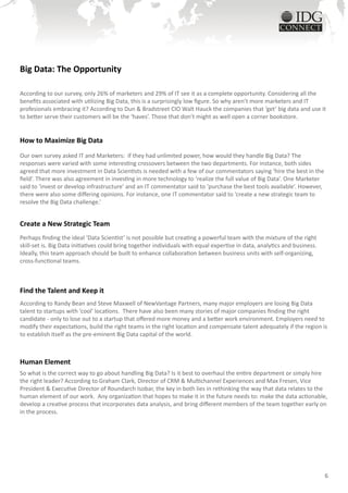 Big Data: The Opportunity

According to our survey, only 26% of marketers and 29% of IT see it as a complete opportunity. Considering all the
benefits associated with utilizing Big Data, this is a surprisingly low figure. So why aren’t more marketers and IT
profesionals embracing it? According to Dun & Bradstreet CIO Walt Hauck the companies that ‘get’ big data and use it
to better serve their customers will be the ‘haves’. Those that don’t might as well open a corner bookstore.


How to Maximize Big Data
Our own survey asked IT and Marketers: if they had unlimited power, how would they handle Big Data? The
responses were varied with some interesting crossovers between the two departments. For instance, both sides
agreed that more investment in Data Scientists is needed with a few of our commentators saying ‘hire the best in the
field’. There was also agreement in investing in more technology to ‘realize the full value of Big Data’. One Marketer
said to ‘invest or develop infrastructure’ and an IT commentator said to ‘purchase the best tools available’. However,
there were also some differing opinions. For instance, one IT commentator said to ‘create a new strategic team to
resolve the Big Data challenge.’


Create a New Strategic Team
Perhaps finding the ideal ‘Data Scientist’ is not possible but creating a powerful team with the mixture of the right
skill-set is. Big Data initiatives could bring together individuals with equal expertise in data, analytics and business.
Ideally, this team approach should be built to enhance collaboration between business units with self-organizing,
cross-functional teams.



Find the Talent and Keep it
According to Randy Bean and Steve Maxwell of NewVantage Partners, many major employers are losing Big Data
talent to startups with ‘cool’ locations. There have also been many stories of major companies finding the right
candidate - only to lose out to a startup that offered more money and a better work environment. Employers need to
modify their expectations, build the right teams in the right location and compensate talent adequately if the region is
to establish itself as the pre-eminent Big Data capital of the world.



Human Element
So what is the correct way to go about handling Big Data? Is it best to overhaul the entire department or simply hire
the right leader? According to Graham Clark, Director of CRM & Multichannel Experiences and Max Fresen, Vice
President & Executive Director of Roundarch Isobar, the key in both lies in rethinking the way that data relates to the
human element of our work. Any organization that hopes to make it in the future needs to: make the data actionable,
develop a creative process that incorporates data analysis, and bring different members of the team together early on
in the process.




                                                                                                                            6
 