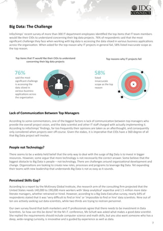 Big Data: The Challenge
Infochimps’ recent survey of more than 300 IT department employees identified the top items that IT team members
would like their CIOs to understand concerning their big data projects. 76% of respondents said that the most
significant challenge they face when working with big data is accessing the data siloed in various business applications
across the organization. When asked for the top reason why IT projects in general fail, 58% listed inaccurate scope as
the top reason.


     Top items that IT would like their CIOs to understand                           Top reasons why IT projects fail
              concerning their big data projects



    76%                             5           1                         58%
     said the most                                                         listed
     significant challenge                                                 innaccurate
     is accessing the                                                      scope as the top
     data siloed in                                                        reason
                                                    2
                                4




     various business
     applications across
     the organization
                                          3




Lack of Communication Between Top Managers

According to some commentators, one of the biggest factors is lack of communication between top managers who
provide the overall project vision, and the data scientist and other IT staff charged with actually implementing it.
According to infochimps’ findings, far too frequently their opinions are taken as an afterthought, and consequently
only considered when projects veer off-course. Given the stakes, it is imperative that CIOs have a 360-degree of all
that Big Data project will involve.


People not Technology?
There seems to be a widely held belief that the only way to deal with the surge of Big Data is to invest in bigger
resources. However, some argue that more technology is not necessarily the correct answer. Some believe that the
biggest obstacle to Big Data is people – not technology. There are challenges around organizational development and
change. Organizations are looking to create new roles, processes and programs to leverage Big Data. Yet expanding
their teams with new leadership that understands Big Data is not as easy as it sounds.


Perceived Skills Gap?
According to a report by the McKinsey Global Institute, the research arm of the consulting firm projected that the
United States needs 140,000 to 190,000 more workers with ‘deep analytical’ expertise and 1.5 million more data-
literate managers, whether retrained or hired. However, according to a Big Data Executive survey, nearly 64% of
respondents stated that it was ‘very difficult to find or hire’ or ‘impossible to find or hire’ data scientists. Nine out of
ten are actively seeking out data scientists, while two-thirds are trying to restrain personnel.

Our own survey found that both marketers and IT professionals agree that there needs to be investment in Data
Scientists. So how can this be done? At the M.I.T. conference, Ms Schutt was asked what makes a good data scientist.
She replied the requirements should include computer science and math skills, but you also want someone who has a
deep, wide-ranging curiosity, is innovative and is guided by experience as well as data.
                                                                                                                     7
 