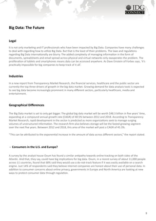 Big Data: The Future


Legal
It is not only marketing and IT professionals who have been impacted by Big Data. Companies have many challenges
to deal with regarding how to utilize Big Data. But that is the least of their problems. The laws and regulations
regarding Big Data internationally are blurry. The added complexity of managing information in the form of
documents, spreadsheets and email spread across physical and virtual networks only exasperates the problem. The
proliferation of tablets and smartphones means data can be accessed anywhere. As Dave Einstein of Forbes says, ‘it’s
practically impossible for big companies to keep track of it all’.


Industries

In a new report from Transparency Market Research, the financial services, healthcare and the public sector are
currently the top three drivers of growth in the big data market. Growing demand for data analysis tools is expected
to see big data become increasingly prominent in many different sectors, particularly healthcare, media and
entertainment.



Geographical Differences

The Big Data market is set to only get bigger. The global big data market will be worth $48.3 billion in five years’ time,
expanding at a compound annual growth rate (CAGR) of 40.5% between 2012 and 2018. According to Transparency
Market Research, rapid development in the sector is predicted as more organizations seek to manage surging
volumes of unstructured information. The research firm also believes storage will be the fasted-growing segment
over the next five years. Between 2012 and 2018, this area of the market will post a CAGR of 45.3%.

“This can be attributed to the exponential increase in the amount of data across different sectors,” the report stated.



- Consumers in the U.S. and Europe?

A survey by the analyst house Ovum has found a similar antipathy towards online tracking on both sides of the
Atlantic. And that, they say, could have big implications for big data. Ovum, in a recent survey of about 11,000 people
across 11 countries, found that 68% said they would use a do-not-track feature if it was easily available on a search
engine. Just 14% of respondents said they believe internet companies are honest about their use of personal data. In
addition to consumer concerns about online privacy, governments in Europe and North America are looking at new
ways to protect consumer data through regulation.




                                                                                                                             8
 