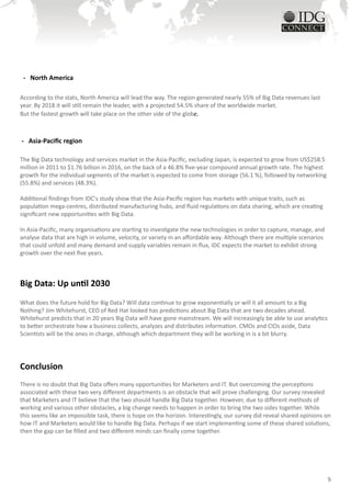 - North America

According to the stats, North America will lead the way. The region generated nearly 55% of Big Data revenues last
year. By 2018 it will still remain the leader, with a projected 54.5% share of the worldwide market.
But the fastest growth will take place on the other side of the globe.



- Asia-Pacific region

The Big Data technology and services market in the Asia-Pacific, excluding Japan, is expected to grow from US$258.5
million in 2011 to $1.76 billion in 2016, on the back of a 46.8% five-year compound annual growth rate. The highest
growth for the individual segments of the market is expected to come from storage (56.1 %), followed by networking
(55.8%) and services (48.3%).

Additional findings from IDC's study show that the Asia-Pacific region has markets with unique traits, such as
population mega-centres, distributed manufacturing hubs, and fluid regulations on data sharing, which are creating
significant new opportunities with Big Data.

In Asia-Pacific, many organisations are starting to investigate the new technologies in order to capture, manage, and
analyse data that are high in volume, velocity, or variety in an affordable way. Although there are multiple scenarios
that could unfold and many demand and supply variables remain in flux, IDC expects the market to exhibit strong
growth over the next five years.



Big Data: Up until 2030
What does the future hold for Big Data? Will data continue to grow exponentially or will it all amount to a Big
Nothing? Jim Whitehurst, CEO of Red Hat looked has predictions about Big Data that are two decades ahead.
Whitehurst predicts that in 20 years Big Data will have gone mainstream. We will increasingly be able to use analytics
to better orchestrate how a business collects, analyzes and distributes information. CMOs and CIOs aside, Data
Scientists will be the ones in charge, although which department they will be working in is a bit blurry.




Conclusion
There is no doubt that Big Data offers many opportunities for Marketers and IT. But overcoming the perceptions
associated with these two very different departments is an obstacle that will prove challenging. Our survey revealed
that Marketers and IT believe that the two should handle Big Data together. However, due to different methods of
working and various other obstacles, a big change needs to happen in order to bring the two sides together. While
this seems like an impossible task, there is hope on the horizon. Interestingly, our survey did reveal shared opinions on
how IT and Marketers would like to handle Big Data. Perhaps if we start implementing some of these shared solutions,
then the gap can be filled and two different minds can finally come together.




                                                                                                                         9
 