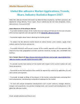Email: sales@marketresearchfuture.com
Global Bio adhesive Market Applications, Trends,
Share, Industry Statistics Report 2027
Global Bio adhesive Market Information by Material (Natural polymer, Synthetic polymers), By
Application (Drug delivery, Tissue repair, Tissue substitutes) By End Users (hospitals, clinics,
dental clinics) - Forecast to 2027
Study Objectives of Bio adhesive Market
· To provide detailed analysis of the market structure along with forecast for the next 10 years
of the various segments and sub-segments of the Global Bio adhesive market
· To provide insights about factors affecting the market growth
· To analyze the bio adhesive market based on various factors- price analysis, supply chain
analysis, porters five force analyses etc.
· To provide historical and forecast revenue of the market segments and sub-segments with
respect to four main geographies and their countries- Americas, Europe, Asia, and Middle East
& Africa.
Get a Sample Report @ https://www.marketresearchfuture.com/sample-request/global-bio-
adhesive-market-research-report-forecast-to-2027
· To provide country level analysis of the market with respect to the current market size and
future prospective
· To provide country level analysis of the market for segment by material, by application, by end
users and its sub-segments.
· To provide strategic profiling of key players in the market, comprehensively analyzing their
core competencies, and drawing a competitive landscape for the market
· To track and analyze competitive developments such as joint ventures, strategic alliances,
mergers and acquisitions, new product developments, and research and developments in the
global bio adhesive market
 
