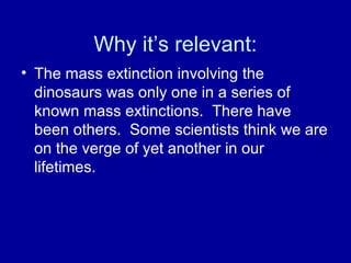 Why it’s relevant:
• The mass extinction involving the
dinosaurs was only one in a series of
known mass extinctions. There have
been others. Some scientists think we are
on the verge of yet another in our
lifetimes.
 