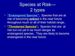 Species at Risk—
2 types
• “Endangered Species”: Species that are at
risk of becoming extinct in the near future
throughout much or all of their habitat range.
• “Threatened Species”: Species that are at
risk but not yet in as much danger as
endangered species. They are likely to become
endangered in the near future.
 