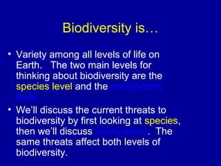 Biodiversity is…
• Variety among all levels of life on
Earth. The two main levels for
thinking about biodiversity are the
species level and the ecosystems
level.
• We’ll discuss the current threats to
biodiversity by first looking at species,
then we’ll discuss ecosystems. The
same threats affect both levels of
biodiversity.
 
