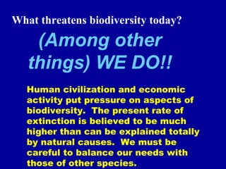 (Among other
things) WE DO!!
What threatens biodiversity today?
Human civilization and economic
activity put pressure on aspects of
biodiversity. The present rate of
extinction is believed to be much
higher than can be explained totally
by natural causes. We must be
careful to balance our needs with
those of other species.
 