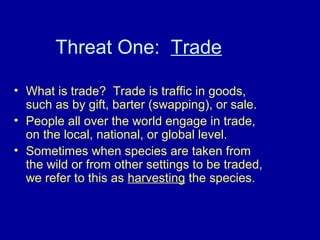 Threat One: Trade
• What is trade? Trade is traffic in goods,
such as by gift, barter (swapping), or sale.
• People all over the world engage in trade,
on the local, national, or global level.
• Sometimes when species are taken from
the wild or from other settings to be traded,
we refer to this as harvesting the species.
 