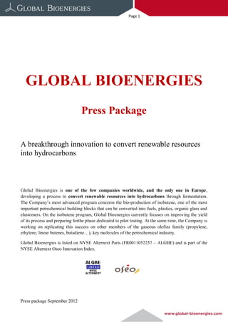 Page 1




  GLOBAL BIOENERGIES
                                 Press Package


A breakthrough innovation to convert renewable resources
into hydrocarbons



Global Bioenergies is one of the few companies worldwide, and the only one in Europe,
developing a process to convert renewable resources into hydrocarbons through fermentation.
The Company’s most advanced program concerns the bio-production of isobutene, one of the most
important petrochemical building blocks that can be converted into fuels, plastics, organic glass and
elastomers. On the isobutene program, Global Bioenergies currently focuses on improving the yield
of its process and preparing forthe phase dedicated to pilot testing. At the same time, the Company is
working on replicating this success on other members of the gaseous olefins family (propylene,
ethylene, linear butenes, butadiene…), key molecules of the petrochemical industry.

Global Bioenergies is listed on NYSE Alternext Paris (FR0011052257 – ALGBE) and is part of the
NYSE Alternext Oseo Innovation Index.




Press package September 2012
 