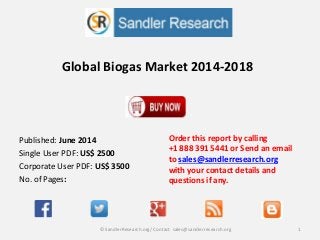 Global Biogas Market 2014-2018
Order this report by calling
+1 888 391 5441 or Send an email
to sales@sandlerresearch.org
with your contact details and
questions if any.
1© SandlerResearch.org/ Contact sales@sandlerresearch.org
Published: June 2014
Single User PDF: US$ 2500
Corporate User PDF: US$ 3500
No. of Pages:
 