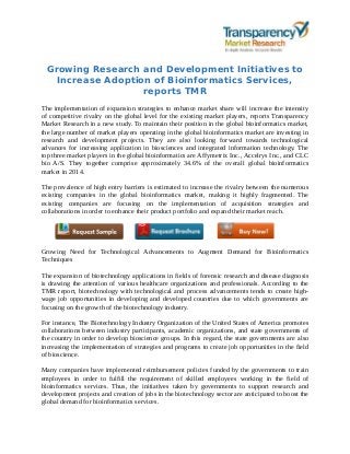 Growing Research and Development Initiatives to
Increase Adoption of Bioinformatics Services,
reports TMR
The implementation of expansion strategies to enhance market share will increase the intensity
of competitive rivalry on the global level for the existing market players, reports Transparency
Market Research in a new study. To maintain their position in the global bioinformatics market,
the large number of market players operating in the global bioinformatics market are investing in
research and development projects. They are also looking forward towards technological
advances for increasing application in biosciences and integrated information technology. The
top three market players in the global bioinformatics are Affymetrix Inc., Accelrys Inc., and CLC
bio A/S. They together comprise approximately 34.6% of the overall global bioinformatics
market in 2014.
The prevalence of high entry barriers is estimated to increase the rivalry between the numerous
existing companies in the global bioinformatics market, making it highly fragmented. The
existing companies are focusing on the implementation of acquisition strategies and
collaborations in order to enhance their product portfolio and expand their market reach.
Growing Need for Technological Advancements to Augment Demand for Bioinformatics
Techniques
The expansion of biotechnology applications in fields of forensic research and disease diagnosis
is drawing the attention of various healthcare organizations and professionals. According to the
TMR report, biotechnology with technological and process advancements tends to create high-
wage job opportunities in developing and developed countries due to which governments are
focusing on the growth of the biotechnology industry.
For instance, The Biotechnology Industry Organization of the United States of America promotes
collaborations between industry participants, academic organizations, and state governments of
the country in order to develop bioscience groups. In this regard, the state governments are also
increasing the implementation of strategies and programs to create job opportunities in the field
of bioscience.
Many companies have implemented reimbursement policies funded by the governments to train
employees in order to fulfill the requirement of skilled employees working in the field of
bioinformatics services. Thus, the initiatives taken by governments to support research and
development projects and creation of jobs in the biotechnology sector are anticipated to boost the
global demand for bioinformatics services.
 