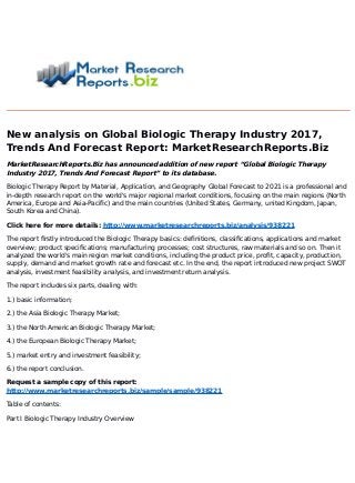 New analysis on Global Biologic Therapy Industry 2017,
Trends And Forecast Report: MarketResearchReports.Biz
MarketResearchReports.Biz has announced addition of new report “Global Biologic Therapy
Industry 2017, Trends And Forecast Report” to its database.
Biologic Therapy Report by Material, Application, and Geography Global Forecast to 2021 is a professional and
in-depth research report on the world's major regional market conditions, focusing on the main regions (North
America, Europe and Asia-Pacific) and the main countries (United States, Germany, united Kingdom, Japan,
South Korea and China).
Click here for more details: http://www.marketresearchreports.biz/analysis/938221
The report firstly introduced the Biologic Therapy basics: definitions, classifications, applications and market
overview; product specifications; manufacturing processes; cost structures, raw materials and so on. Then it
analyzed the world's main region market conditions, including the product price, profit, capacity, production,
supply, demand and market growth rate and forecast etc. In the end, the report introduced new project SWOT
analysis, investment feasibility analysis, and investment return analysis.
The report includes six parts, dealing with:
1.) basic information;
2.) the Asia Biologic Therapy Market;
3.) the North American Biologic Therapy Market;
4.) the European Biologic Therapy Market;
5.) market entry and investment feasibility;
6.) the report conclusion.
Request a sample copy of this report:
http://www.marketresearchreports.biz/sample/sample/938221
Table of contents:
Part I Biologic Therapy Industry Overview
 
