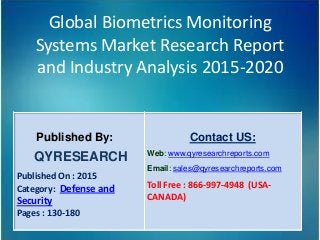 Global Biometrics Monitoring
Systems Market Research Report
and Industry Analysis 2015-2020
Published By:
QYRESEARCH
Published On : 2015
Category: Defense and
Security
Pages : 130-180
Contact US:
Web: www.qyresearchreports.com
Email: sales@qyresearchreports.com
Toll Free : 866-997-4948 (USA-
CANADA)
 