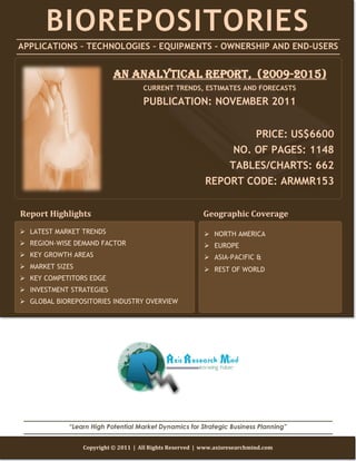 BIOREPOSITORIES
APPLICATIONS – TECHNOLOGIES – EQUIPMENTS - OWNERSHIP AND END-USERS


                           AN ANALYTICAL REPORT, (2009-2015)
                                     CURRENT TRENDS, ESTIMATES AND FORECASTS

                                     PUBLICATION: NOVEMBER 2011


                                                                   PRICE: US$6600
                                                               NO. OF PAGES: 1148
                                                              TABLES/CHARTS: 662
                                                          REPORT CODE: ARMMR153


Report Highlights                                         Geographic Coverage
 LATEST MARKET TRENDS                                     NORTH AMERICA
 REGION-WISE DEMAND FACTOR                                EUROPE
 KEY GROWTH AREAS                                         ASIA-PACIFIC &
 MARKET SIZES                                             REST OF WORLD
 KEY COMPETITORS EDGE
 INVESTMENT STRATEGIES
 GLOBAL BIOREPOSITORIES INDUSTRY OVERVIEW




             “Learn High Potential Market Dynamics for Strategic Business Planning”


                 Copyright © 2011 | All Rights Reserved | www.axisresearchmind.com
 