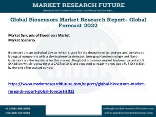 Global Biosensors Market Research Report- Global
Forecast 2022
Market Synopsis of Biosensors Market
Market Scenario
Biosensors are an analytical device, which is used for the detection of an analyte, and combines a
biological component with a physicochemical detector. Emerging Nanotechnology and Nano
biosensors are the key driver for this market. The global bio sensor market has been valued at US
$XX billion which is growing at a CAGR of XX% and expected to reach market size of US $XX billion
by the end of forecasted period.
https://www.marketresearchfuture.com/reports/global-biosensors-market-
research-report-global-forecast-2022
 