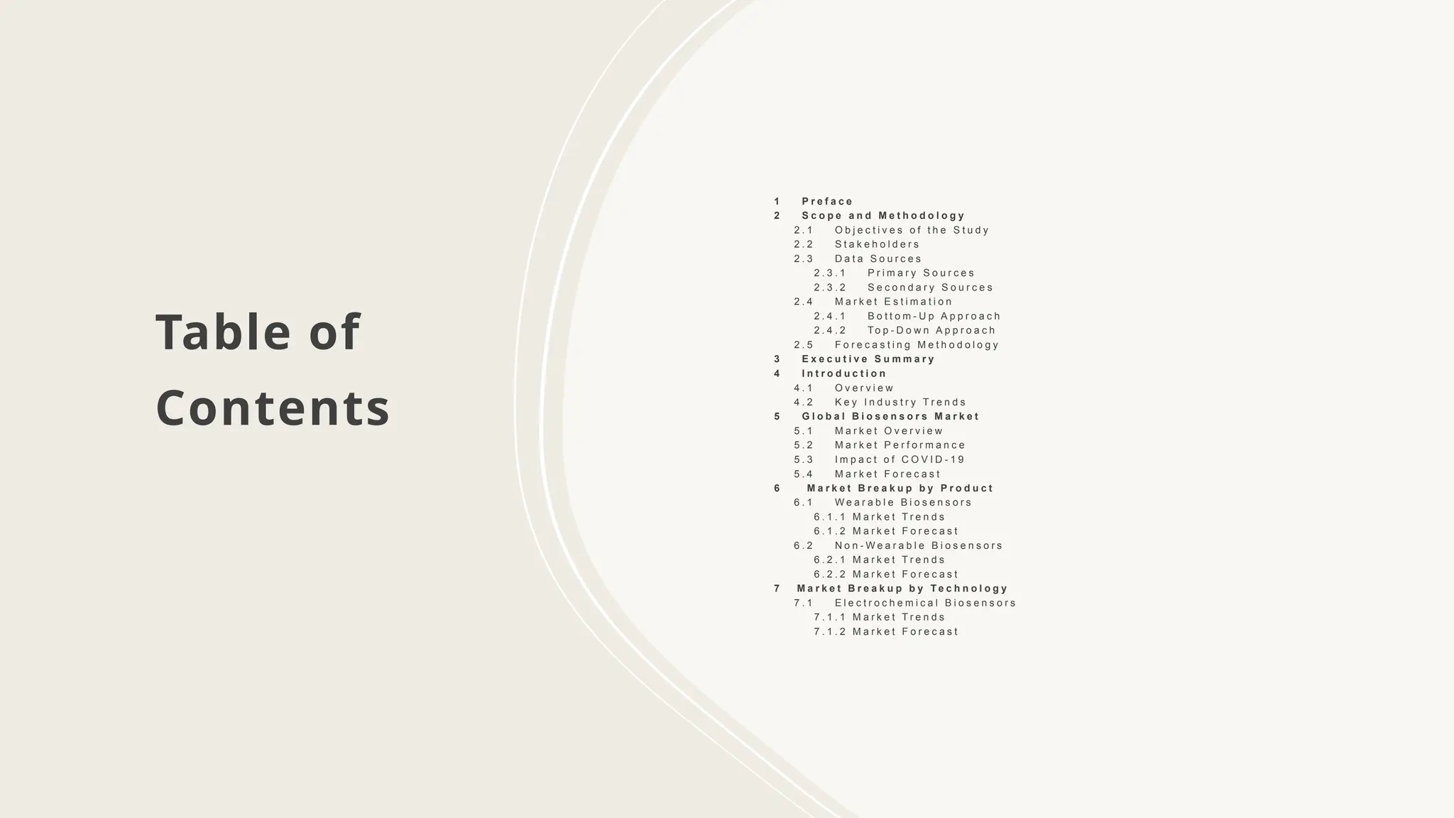 Table of
Contents
1 P r e f a c e
2 S c o p e a n d M e t h o d o l o g y
2 . 1 O b j e c t i v e s o f t h e S t u d y
2 . 2 S t a k e h o l d e r s
2 . 3 D a t a S o u r c e s
2 . 3 . 1 P r i m a r y S o u r c e s
2 . 3 . 2 S e c o n d a r y S o u r c e s
2 . 4 M a r k e t E s t i m a t i o n
2 . 4 . 1 B o t t o m - U p A p p r o a c h
2 . 4 . 2 To p - D o w n A p p r o a c h
2 . 5 F o r e c a s t i n g M e t h o d o l o g y
3 E x e c u t i v e S u m m a r y
4 I n t r o d u c t i o n
4 . 1 O v e r v i e w
4 . 2 K e y I n d u s t r y T r e n d s
5 G l o b a l B i o s e n s o r s M a r k e t
5 . 1 M a r k e t O v e r v i e w
5 . 2 M a r k e t P e r f o r m a n c e
5 . 3 I m p a c t o f C O V I D - 1 9
5 . 4 M a r k e t F o r e c a s t
6 M a r k e t B r e a k u p b y P r o d u c t
6 . 1 W e a r a b l e B i o s e n s o r s
6 . 1 . 1 M a r k e t T r e n d s
6 . 1 . 2 M a r k e t F o r e c a s t
6 . 2 N o n - W e a r a b l e B i o s e n s o r s
6 . 2 . 1 M a r k e t T r e n d s
6 . 2 . 2 M a r k e t F o r e c a s t
7 M a r k e t B r e a k u p b y T e c h n o l o g y
7 . 1 E l e c t r o c h e m i c a l B i o s e n s o r s
7 . 1 . 1 M a r k e t T r e n d s
7 . 1 . 2 M a r k e t F o r e c a s t
 