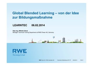 Global Blended Learning – von der Idee
zur Bildungsmaßnahme
LEARNTEC

06.02.2014

Dipl.-Ing. Wilhelm Stock
Manager Technical Training Department at RWE Power AG, Germany

RWE Power AG / RWE Generation SE

Technische Weiterbildung PHP-TP

07/02/2014

PAGE 1

 
