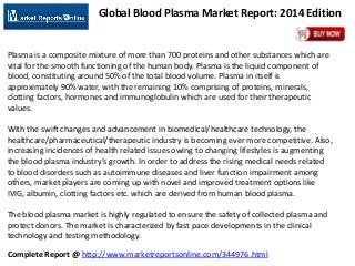 Complete Report @ http://www.marketreportsonline.com/344976.html
Global Blood Plasma Market Report: 2014 Edition
Plasma is a composite mixture of more than 700 proteins and other substances which are
vital for the smooth functioning of the human body. Plasma is the liquid component of
blood, constituting around 50% of the total blood volume. Plasma in itself is
approximately 90% water, with the remaining 10% comprising of proteins, minerals,
clotting factors, hormones and immunoglobulin which are used for their therapeutic
values.
With the swift changes and advancement in biomedical/healthcare technology, the
healthcare/pharmaceutical/therapeutic industry is becoming ever more competitive. Also,
increasing incidences of health related issues owing to changing lifestyles is augmenting
the blood plasma industry’s growth. In order to address the rising medical needs related
to blood disorders such as autoimmune diseases and liver function impairment among
others, market players are coming up with novel and improved treatment options like
IVIG, albumin, clotting factors etc. which are derived from human blood plasma.
The blood plasma market is highly regulated to ensure the safety of collected plasma and
protect donors. The market is characterized by fast pace developments in the clinical
technology and testing methodology.
 