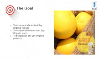 o To increase traffic to the I Say
Organic website
o To increase visibility of the I Say
Organic brand.
o To boost sales of I Say Organic
products.
The Goal
 