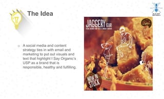 o A social media and content
strategy ties in with email and
marketing to put out visuals and
text that highlight I Say Organic’s
USP as a brand that is
responsible, healthy and fulfilling.
The Idea
 