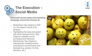 A 9-month social media and marketing
campaign around the themes of:
The Execution -
Social Media
o Reiterating I Say Organic’s USP
viz. the organic nature of its
produce.
o Highlighting the ease and speed
with which products from I Say
Organic’s website can be
purchased and delivered.
o Maintaining I Say Organic’s
relevance by creating content
according to current events and
festivals (e.g. posters for holi,
elections, etc.)
 