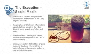 o Social media contests and giveaways
allowing fans and followers to win I Say
Organic products
o Keeping fans and followers informed and
updated of new arrivals in the I Say
Organic store, as well as of offers and
sales.
o Consulting with I Say Organic on the
creation and development of the UX/UI
of their website.
o Weekly newsletters to the I Say Organic
customer database informing them of
sales, offers and discounts as well as of
new arrivals to the store.
The Execution -
Social Media
 