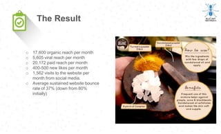 o 17,600 organic reach per month
o 5,605 viral reach per month
o 20,172 paid reach per month
o 400-500 new likes per month
o 1,562 visits to the website per
month from social media.
o Average sustained website bounce
rate of 37% (down from 80%
initially)
The Result
 