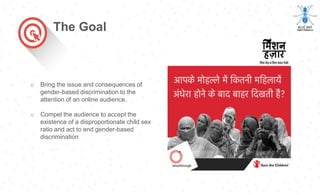The Goal
o Bring the issue and consequences of
gender-based discrimination to the
attention of an online audience.
o Compel the audience to accept the
existence of a disproportionate child sex
ratio and act to end gender-based
discrimination
 