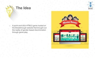 o A point-and-click HTML5 game hosted on
the Breakthrough website that brought out
the reality of gender-based discrimination
through game play.
The Idea
 