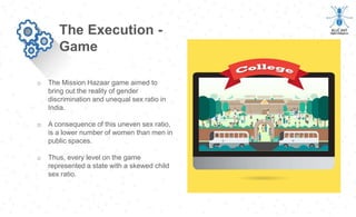o The Mission Hazaar game aimed to
bring out the reality of gender
discrimination and unequal sex ratio in
India.
o A consequence of this uneven sex ratio,
is a lower number of women than men in
public spaces.
o Thus, every level on the game
represented a state with a skewed child
sex ratio.
The Execution -
Game
 