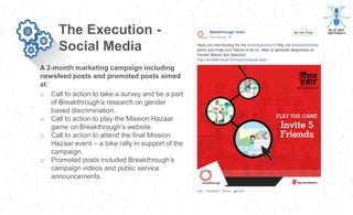 A 2-month marketing campaign including
newsfeed posts and promoted posts aimed
at:
The Execution -
Social Media
o Call to action to take a survey and be a part
of Breakthrough’s research on gender
based discrimination.
o Call to action to play the Mission Hazaar
game on Breakthrough’s website.
o Call to action to attend the final Mission
Hazaar event – a bike rally in support of the
campaign.
o Promoted posts included Breakthrough’s
campaign videos and public service
announcements.
 