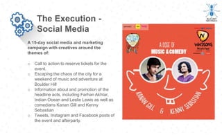 A 15-day social media and marketing
campaign with creatives around the
themes of:
The Execution -
Social Media
o Call to action to reserve tickets for the
event.
o Escaping the chaos of the city for a
weekend of music and adventure at
Boulder Hill
o Information about and promotion of the
headline acts, including Farhan Akhtar,
Indian Ocean and Leslie Lewis as well as
comedians Kanan Gill and Kenny
Sebastian
o Tweets, Instagram and Facebook posts of
the event and afterparty.
 