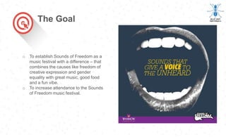 o To establish Sounds of Freedom as a
music festival with a difference – that
combines the causes like freedom of
creative expression and gender
equality with great music, good food
and a fun vibe.
o To increase attendance to the Sounds
of Freedom music festival.
The Goal
 