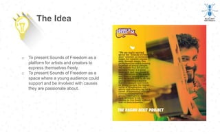 o To present Sounds of Freedom as a
platform for artists and creators to
express themselves freely.
o To present Sounds of Freedom as a
space where a young audience could
support and be involved with causes
they are passionate about.
The Idea
 