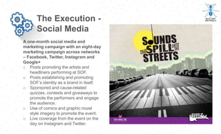 A one-month social media and
marketing campaign with an eight-day
marketing campaign across networks
– Facebook, Twitter, Instagram and
Google+
The Execution -
Social Media
o Posts promoting the artists and
headliners performing at SOF.
o Posts establishing and promoting
SOF’s identity as a brand in itself.
o Sponsored and cause-related
quizzes, contests and giveaways to
promote the performers and engage
the audience.
o Use of comics and graphic novel
style imagery to promote the event.
o Live coverage from the event on the
day on Instagram and Twitter.
 