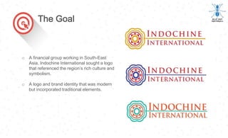 o A financial group working in South-East
Asia, Indochine International sought a logo
that referenced the region’s rich culture and
symbolism.
o A logo and brand identity that was modern
but incorporated traditional elements.
The Goal
 