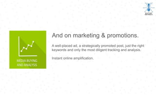 And on marketing & promotions.
A well-placed ad, a strategically promoted post, just the right
keywords and only the most diligent tracking and analysis.
Instant online amplification.
 