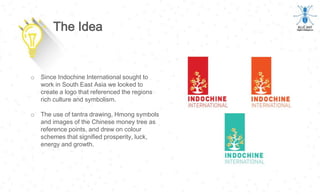 o Since Indochine International sought to
work in South East Asia we looked to
create a logo that referenced the regions
rich culture and symbolism.
o The use of tantra drawing, Hmong symbols
and images of the Chinese money tree as
reference points, and drew on colour
schemes that signified prosperity, luck,
energy and growth.
The Idea
 