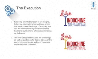 o Following an initial iteration of six designs,
Indochine International zeroed in on a logo
that incorporated the image of a money tree
into the name of the organisation with the
traditional symbol for a Chinese coin making
up its leaves.
o The final design set included the brand logo
as well as guidelines for its use across online
and print properties as well as on business
cards and other collateral.
The Execution
 
