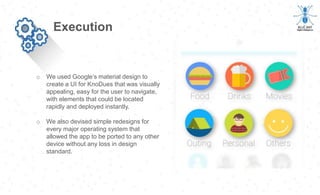 o We used Google’s material design to
create a UI for KnoDues that was visually
appealing, easy for the user to navigate,
with elements that could be located
rapidly and deployed instantly.
o We also devised simple redesigns for
every major operating system that
allowed the app to be ported to any other
device without any loss in design
standard.
Execution
 