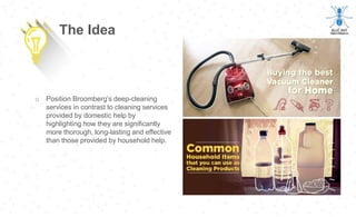 o Position Broomberg’s deep-cleaning
services in contrast to cleaning services
provided by domestic help by
highlighting how they are significantly
more thorough, long-lasting and effective
than those provided by household help.
The Idea
 