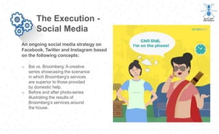 An ongoing social media strategy on
Facebook, Twitter and Instagram based
on the following concepts:
The Execution -
Social Media
o Bai vs. Broomberg: A creative
series showcasing the scenarios
in which Broomberg’s services
are superior to those provided
by domestic help.
o Before and after photo-series
illustrating the results of
Broomberg’s services around
the house.
 