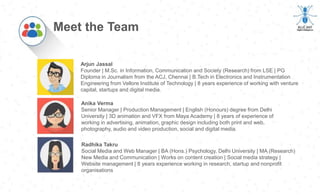 Arjun Jassal
Founder | M.Sc. in Information, Communication and Society (Research) from LSE | PG
Diploma in Journalism from the ACJ, Chennai | B.Tech in Electronics and Instrumentation
Engineering from Vellore Institute of Technology | 8 years experience of working with venture
capital, startups and digital media.
Meet the Team
Anika Verma
Senior Manager | Production Management | English (Honours) degree from Delhi
University | 3D animation and VFX from Maya Academy | 8 years of experience of
working in advertising, animation, graphic design including both print and web,
photography, audio and video production, social and digital media.
Radhika Takru
Social Media and Web Manager | BA (Hons.) Psychology, Delhi University | MA (Research)
New Media and Communication | Works on content creation | Social media strategy |
Website management | 8 years experience working in research, startup and nonprofit
organisations
 