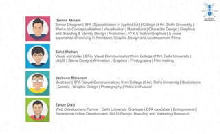 Sahil Malhan
Visual storyteller | BFA, Visual Communication from College of Art, Delhi University |
UI/UX | Game Design | Animation | Graphics | Photography | Film making
Jackson Meisnam
Illustrator | BFA (Visual Communication) from College of Art, Delhi University | Illustrations
| Comics | Graphic Design | Photography | Video enthusiast
Tanay Dixit
Web Development Partner | Delhi University Graduate | CFA candidate | Entrepreneur |
Experience in App Development, UI/UX Design, Branding and Marketing Research
Dennis Akham
Senior Designer | BFA (Specialisation in Applied Art) | College of Art, Delhi University |
Works on Conceptualisation | Visualisation | Illustrations | Character Design | Graphics
and Branding & Identity Design | Animation | VFX & Motion Graphics | 5 years
experience of working in Animation, Graphic Design and Advertisement Firms
 