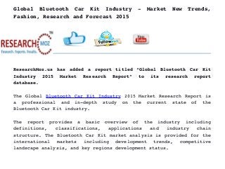 Global   Bluetooth   Car   Kit   Industry   ­   Market   New   Trends,
Fashion, Research and Forecast 2015
ResearchMoz.us has added a report titled “Global Bluetooth Car Kit
Industry   2015   Market   Research   Report”   to   its   research   report
database.
The Global Bluetooth Car Kit Industry 2015 Market Research Report is
a   professional   and   in­depth   study   on   the   current   state   of   the
Bluetooth Car Kit industry.
The   report   provides   a   basic   overview   of   the   industry   including
definitions,   classifications,   applications   and   industry   chain
structure. The Bluetooth Car Kit market analysis is provided for the
international   markets   including   development   trends,   competitive
landscape analysis, and key regions development status.
 