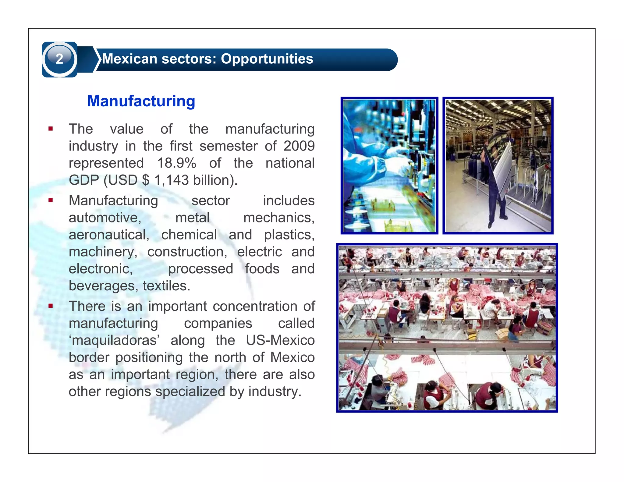 2        Mexican sectors: Opportunities


      Manufacturing
    The value of the manufacturing
    industry in the first semester of 2009
    represented 18.9% of the national
    GDP (USD $ 1,143 billion).
    Manufacturing        sector    includes
    automotive,       metal     mechanics,
    aeronautical, chemical and plastics,
    machinery, construction, electric and
    electronic,     processed foods and
    beverages, textiles.
    There is an important concentration of
    manufacturing      companies      called
    ‘maquiladoras’ along the US-Mexico
    border positioning the north of Mexico
    as an important region, there are also
    other regions specialized by industry.
 