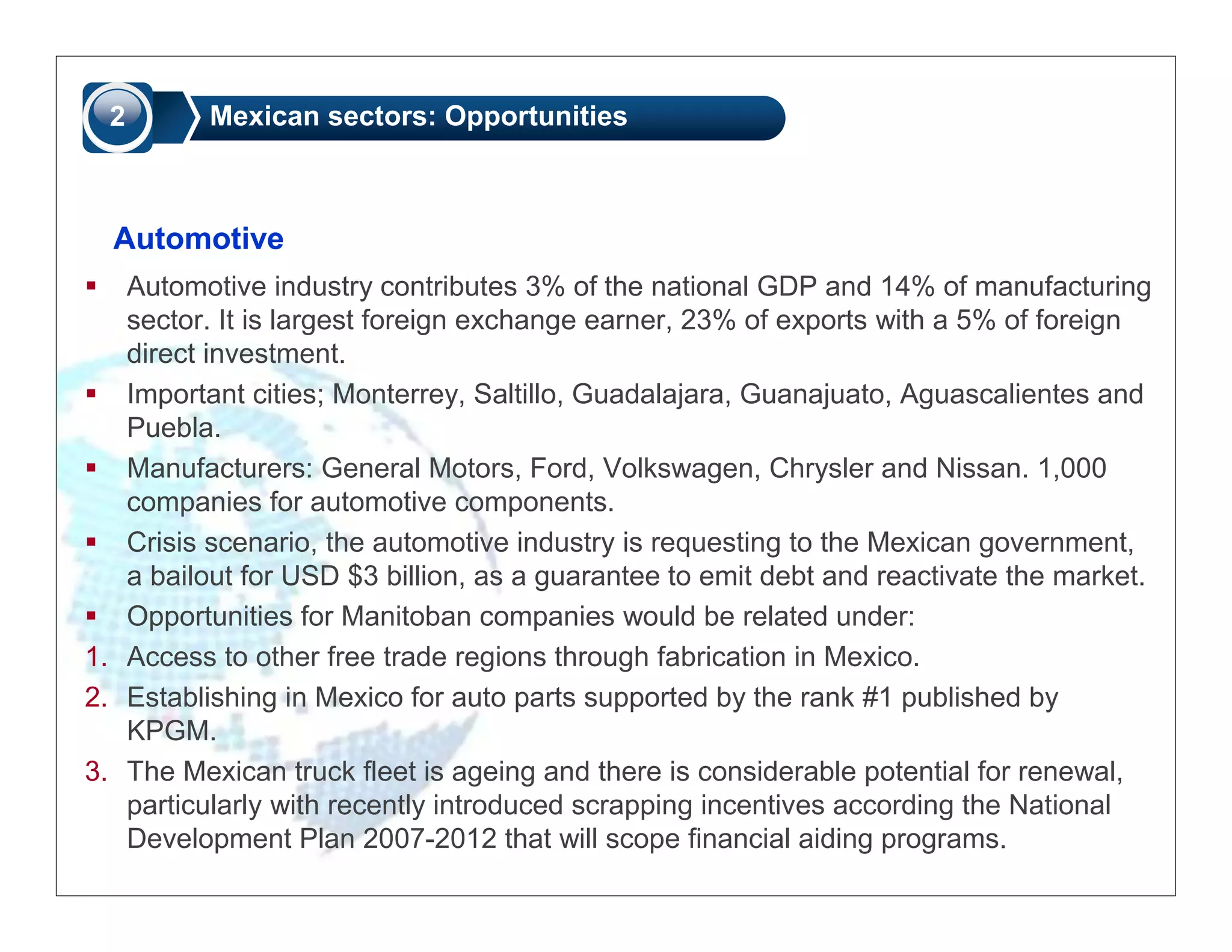 2       Mexican sectors: Opportunities



  Automotive
   Automotive industry contributes 3% of the national GDP and 14% of manufacturing
   sector. It is largest foreign exchange earner, 23% of exports with a 5% of foreign
   direct investment.
   Important cities; Monterrey, Saltillo, Guadalajara, Guanajuato, Aguascalientes and
   Puebla.
   Manufacturers: General Motors, Ford, Volkswagen, Chrysler and Nissan. 1,000
   companies for automotive components.
   Crisis scenario, the automotive industry is requesting to the Mexican government,
   a bailout for USD $3 billion, as a guarantee to emit debt and reactivate the market.
   Opportunities for Manitoban companies would be related under:
1. Access to other free trade regions through fabrication in Mexico.
2. Establishing in Mexico for auto parts supported by the rank #1 published by
   KPGM.
3. The Mexican truck fleet is ageing and there is considerable potential for renewal,
   particularly with recently introduced scrapping incentives according the National
   Development Plan 2007-2012 that will scope financial aiding programs.
 